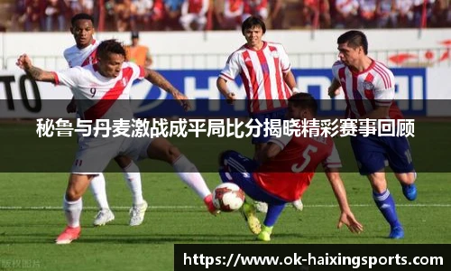 秘鲁与丹麦激战成平局比分揭晓精彩赛事回顾